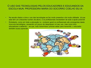 O USO DAS TECNOLOGIAS PELOS EDUCADORES E EDUCANDOS DA
    ESCOLA MUN. PROFESSORA MARIA DO SOCORRO COELHO SILVA


•   Na escola citada a cima o uso das tecnologias se faz muito presente e de muita utilidade. Já que
    esta tem um crescente numero de aluno, e os profissionais necessitam de toda a ajuda possível.
•   Entretanto, como em toda a educação no contexto geral os profissionais são emergentes desta
    nova era tecnológica, causando um pouco de despreparo no seu uso, mas como bom
    educadores e sabendo – se que, todo transmissor precisa saber para transmitir, o educador
    também busca aprender.
 