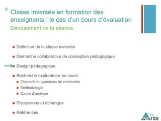 + Classe inversée en formation des
enseignants : le cas d’un cours d’évaluation
 Définition de la classe inversée
 Démarche collaborative de conception pédagogique
 Design pédagogique
 Recherche exploratoire en cours
 Objectifs et questions de recherche
 Méthodologie
 Cadre d’analyse
 Discussions et échanges
 Références
Déroulement de la séance
 