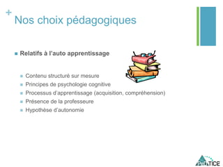 +
Nos choix pédagogiques
 Relatifs à l’auto apprentissage
 Contenu structuré sur mesure
 Principes de psychologie cognitive
 Processus d’apprentissage (acquisition, compréhension)
 Présence de la professeure
 Hypothèse d’autonomie
 