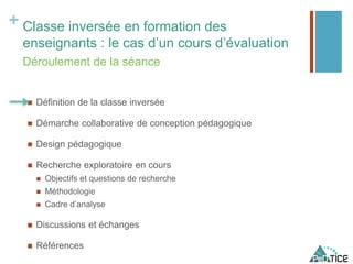 + Classe inversée en formation des
enseignants : le cas d’un cours d’évaluation
 Définition de la classe inversée
 Démarche collaborative de conception pédagogique
 Design pédagogique
 Recherche exploratoire en cours
 Objectifs et questions de recherche
 Méthodologie
 Cadre d’analyse
 Discussions et échanges
 Références
Déroulement de la séance
 