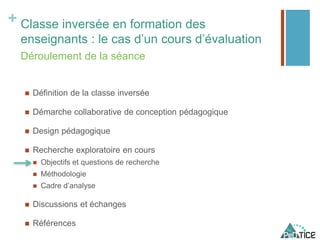 + Classe inversée en formation des
enseignants : le cas d’un cours d’évaluation
 Définition de la classe inversée
 Démarche collaborative de conception pédagogique
 Design pédagogique
 Recherche exploratoire en cours
 Objectifs et questions de recherche
 Méthodologie
 Cadre d’analyse
 Discussions et échanges
 Références
Déroulement de la séance
 