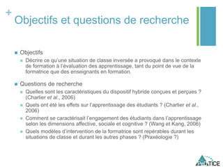 +
Objectifs et questions de recherche
 Objectifs
 Décrire ce qu’une situation de classe inversée a provoqué dans le contexte
de formation à l’évaluation des apprentissage, tant du point de vue de la
formatrice que des enseignants en formation.
 Questions de recherche
 Quelles sont les caractéristiques du dispositif hybride conçues et perçues ?
(Charlier et al., 2006)
 Quels ont été les effets sur l’apprentissage des étudiants ? (Charlier et al.,
2006)
 Comment se caractérisait l’engagement des étudiants dans l’apprentissage
selon les dimensions affective, sociale et cognitive ? (Wang et Kang, 2006)
 Quels modèles d’intervention de la formatrice sont repérables durant les
situations de classe et durant les autres phases ? (Praxéologie ?)
 