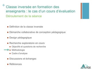 + Classe inversée en formation des
enseignants : le cas d’un cours d’évaluation
 Définition de la classe inversée
 Démarche collaborative de conception pédagogique
 Design pédagogique
 Recherche exploratoire en cours
 Objectifs et questions de recherche
 Méthodologie
 Cadre d’analyse
 Discussions et échanges
 Références
Déroulement de la séance
 