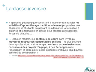 +
La classe inversée
 « approche pédagogique consistant à inverser et à adapter les
activités d’apprentissage traditionnellement proposées aux
étudiantes et étudiants en utilisant en alternance la formation à
distance et la formation en classe pour prendre avantage des
forces de chacune…
 … Dans ce modèle, les contenus de cours sont livrés au
moyen de ressources consultables en ligne – le plus souvent
des capsules vidéo – et le temps de classe est exclusivement
consacré à des projets d’équipe, à des échanges avec
l’enseignant et entre pairs, à des exercices pratiques et à d’autres
activités de collaboration »
 Source : http://www.usherbrooke.ca/ssf/veille/bulletins/2011-2012/novembre-2011/le-ssf-veille/faire-la-
classe-mais-a-lenvers-la-flipped-classroom/
 