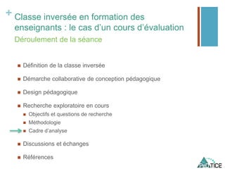 + Classe inversée en formation des
enseignants : le cas d’un cours d’évaluation
 Définition de la classe inversée
 Démarche collaborative de conception pédagogique
 Design pédagogique
 Recherche exploratoire en cours
 Objectifs et questions de recherche
 Méthodologie
 Cadre d’analyse
 Discussions et échanges
 Références
Déroulement de la séance
 