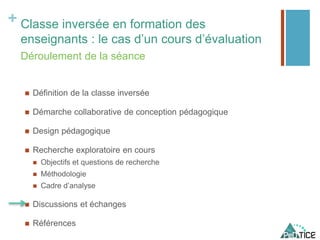 + Classe inversée en formation des
enseignants : le cas d’un cours d’évaluation
 Définition de la classe inversée
 Démarche collaborative de conception pédagogique
 Design pédagogique
 Recherche exploratoire en cours
 Objectifs et questions de recherche
 Méthodologie
 Cadre d’analyse
 Discussions et échanges
 Références
Déroulement de la séance
 