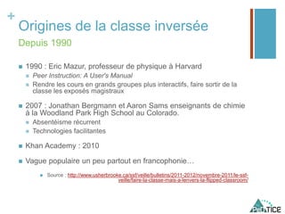 +
Origines de la classe inversée
 1990 : Eric Mazur, professeur de physique à Harvard
 Peer Instruction: A User's Manual
 Rendre les cours en grands groupes plus interactifs, faire sortir de la
classe les exposés magistraux
 2007 : Jonathan Bergmann et Aaron Sams enseignants de chimie
à la Woodland Park High School au Colorado.
 Absentéisme récurrent
 Technologies facilitantes
 Khan Academy : 2010
 Vague populaire un peu partout en francophonie…
 Source : http://www.usherbrooke.ca/ssf/veille/bulletins/2011-2012/novembre-2011/le-ssf-
veille/faire-la-classe-mais-a-lenvers-la-flipped-classroom/
Depuis 1990
 