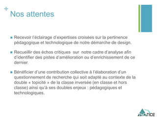 +
Nos attentes
 Recevoir l’éclairage d’expertises croisées sur la pertinence
pédagogique et technologique de notre démarche de design.
 Recueillir des échos critiques sur notre cadre d’analyse afin
d’identifier des pistes d’amélioration ou d’enrichissement de ce
dernier.
 Bénéficier d’une contribution collective à l’élaboration d’un
questionnement de recherche qui soit adapté au contexte de la
double « topicité » de la classe inversée (en classe et hors
classe) ainsi qu’à ses doubles enjeux : pédagogiques et
technologiques.
 