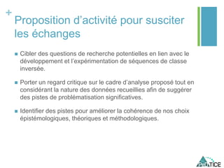 +
Proposition d’activité pour susciter
les échanges
 Cibler des questions de recherche potentielles en lien avec le
développement et l’expérimentation de séquences de classe
inversée.
 Porter un regard critique sur le cadre d’analyse proposé tout en
considérant la nature des données recueillies afin de suggérer
des pistes de problématisation significatives.
 Identifier des pistes pour améliorer la cohérence de nos choix
épistémologiques, théoriques et méthodologiques.
 
