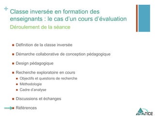 + Classe inversée en formation des
enseignants : le cas d’un cours d’évaluation
 Définition de la classe inversée
 Démarche collaborative de conception pédagogique
 Design pédagogique
 Recherche exploratoire en cours
 Objectifs et questions de recherche
 Méthodologie
 Cadre d’analyse
 Discussions et échanges
 Références
Déroulement de la séance
 