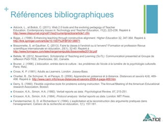 +
Références bibliographiques
 Adcock, L., et Bolick, C. (2011). Web 2.0 tools and the evolving pedagogy of Teacher
Education. Contemporary Issues in Technology and Teacher Education, 11(2), 223-236. Repéré à
http://www.citejournal.org/vol11/iss2/currentpractice/article1.cfm
 Biggs, J. (1996). Enhancing teaching through constructive alignment. Higher Education 32, 347-364. Repéré à
http://link.springer.com/article/10.1007%2FBF00138871
 Bissonnette, S. et Gauthier, C. (2013). Faire la classe à l’endroit ou à l’envers? Formation et profession Revue
scientifique internationale en éducation, 20(1), 32-40. Repéré à
http://www.formapex.com/telechargementpublic/bissonnette2013d.pdf
 Belisle, M. (2012, November). Scholarship of Teaching and Learning (SoTL). Communication presented at Groupe de
réflexion PeD-TICE, Sherbrooke, QC, Canada.
 Bruner, J. (1996). L’éducation, entrée dans la culture : les problèmes de l’école à la lumière de la psychologie culturelle.
Paris: Retz.
 Cross, K. P. (1981). Adults as Learners. London: Jossey-Bass.
 Charlier, B., De Schryver, N. et Peraya, D. (2006). Apprendre en présence et à distance. Distances et savoirs 4(4), 469-
496. Repéré à http://www.cairn.info/revue-distances-et-savoirs-2006-4-page-469.htm
 Derry, S. (1990). Flexible cognitive tools for problems solving instruction. The Annual Meeting of the American Educational
research Association, Boston.
 Ericsson, K.A., Simon, H.A. (1980). Verbal reports as data. Psychological Review, 87, 215-251.
 Ericsson, K.A., Simon, H.A. (1984). Protocol analysis: Verbal reports as data. London: MIT Press.
 Fenstermacher, G. D. et Richardson V. (1994). L’explicitation et la reconstruction des arguments pratiques dans
l’enseignement. Cahiers de la recherche en éducation, 1(1), 157-181.
 