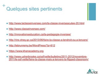 +
Quelques sites pertinents
 http://www.laclasseinversee.com/la-classe-inverseacutee-20.html
 http://www.classeinversee.com/
 http://innovationseducation.ca/la-pedagogie-inversee/
 http://rire.ctreq.qc.ca/2013/06/faire-la-classe-a-lendroit-ou-a-lenvers/
 http://lebrunremy.be/WordPress/?p=612
 https://www.khanacademy.org
 http://www.usherbrooke.ca/ssf/veille/bulletins/2011-2012/novembre-
2011/le-ssf-veille/faire-la-classe-mais-a-lenvers-la-flipped-classroom/
 