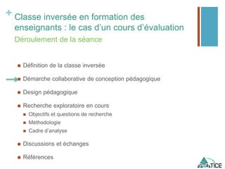 + Classe inversée en formation des
enseignants : le cas d’un cours d’évaluation
 Définition de la classe inversée
 Démarche collaborative de conception pédagogique
 Design pédagogique
 Recherche exploratoire en cours
 Objectifs et questions de recherche
 Méthodologie
 Cadre d’analyse
 Discussions et échanges
 Références
Déroulement de la séance
 