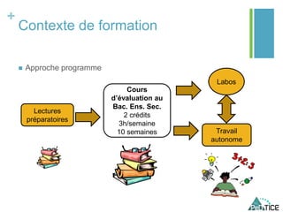 +
Contexte de formation
 Approche programme
Cours
d’évaluation au
Bac. Ens. Sec.
2 crédits
3h/semaine
10 semaines
Labos
Lectures
préparatoires
Travail
autonome
 