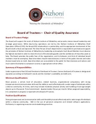 Board of Trustees – Chair of Quality Assurance
Board of Trustees Pledge
The Board will support the work of Nizhoni Institute of Midwifery and provide mission-based leadership and
strategic governance. While day-to-day operations are led by the Nizhoni Institute of Midwifery Chief
Operations Officer (COO), the Board-COO relationship is a partnership, and the appropriate involvement of the
Board is both critical and expected. The Chair Person of each department is responsible to promote and support
the principles of Nizhoni Institute of Midwifery by leadership and example. Each Board Member must observe
the highest standard in order to retain the trust of the donating public and the confidence of those they seek to
help. The Board provides the public face of the organization, and its behavior, and that of individual board
members must be exemplary. Board members should make decisions in terms of the public interest and make
choices based only on merit. Board members are accountable to the public for their decisions and actions and
must submit themselves to whatever scrutiny is appropriate to their office.
Summary of Responsibilities
Under supervision of the CEO and President of the Board of Trustees. Serves the Board of Trustees in designated
capacities according to the Board’s needs and the member’s availability and skills sets.
Minimum Qualifications
Must possess a certain level of education, related business, organizational competency with strong
interpersonal and communication skills and the ability to work effectively with a wide range of individuals within
a diverse community. At times, work may include moderate physical activity and handling of average-weight
objects up to 25 pounds. Time Commitment: Approximately 4 hours per month. When assigned responsibility,
it is completed or progress is reported to the Board of Trustees.
Position Qualifications
Strong interpersonal and communication skills and the ability to work effectively with a wide range of individuals
within a diverse community. Skill in the use of personal computers and related software applications.
Proficiency in organizing resources and establishing priorities.
 