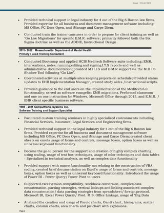Niziak 978. 457.3875
Page 2
 Provided technical support in legal industry for 4 out of the Big 6 Boston law firms.
Provided expertise for all business and document management software including:
MS Office, PC Docs Open, and iManage and Carpe Diem.
 Conducted train the trainer caucuses in order to prepare for client training as well as
"Go Live Migrations" for specific E.M.R. software; primarily followed both the Six
Sigma doctrine as well as the ADDIE, Instructional Design.
2011- 2012 Massachusetts Department of Mental Health
Primary / Lead Training Consultant
 Conducted Bootcamp and applied HCIS Meditech Software suite including; EMR,
interventions, notes, running editing and signing I.T.S reports and well as
administrative documentation; provided M.H.I.S and E.M.R support via the M.H.I.S
Shadow Tool following “Go Live”.
 Coordinated activities at multiple sites keeping projects on schedule; Provided status
updates to EHR Implementation Manager, created study aides /instructional scripts.
 Provided guidance to the end users on the implementation of the Meditech 6.0
functionality; served as software evangelist EMR migrations. Performed classroom
and one on one instruction for Windows, Microsoft Office through 2013, and E.M.R. /
EHR client specific business software.
1995 - 2011 CompuWorks Systems Inc.
Software Training and Support Specialist
 Facilitated custom training seminars in highly specialized environments including
Financial Services, Insurance, Legal Services and Engineering firms.
 Provided technical support in the legal industry for 4 out of the Big 6 Boston law
firms. Provided expertise for all business and document management software
including MS Office, PC Docs Open, and iManage and Carpe Diem; created cheat
sheets on excels usage of forms and controls, message boxes, option boxes as well as
universal keyboard functionality.
 Became the go-to person for the support and creation of highly complex charting
using scaling, usage of text box techniques, usage of color techniques and data tables
- Specialized in technical analysis, as well as complex date functionality
 Provided support with macro functionality not relating to the construction of VBA
coding; created brief documentation on Excel's usage of forms and controls, message
boxes, option boxes as well as universal keyboard functionality. Introduced the usage
of Power BI - Power Query/ Power Pivot to users
 Supported excel version compatibility, workbook conversion, complex data
concatenation, parsing strategies, vertical lookups and linking associated complex
data concatenation/ data parsing strategies from spreadsheet/ foreign protocol.
Microsoft BI, Excel Power Query/ Pivot. M.S. Office Linkage, usage of “Big Data
 Analyzed the creation and usage of Pareto charts, Gantt chart, histograms, scatter
charts, column charts, area charts and pie chart with explosions.
 