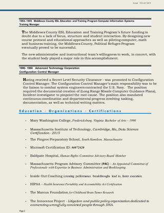 Niziak 978. 457.3875
Page 3
1994- 1995 Middlesex County ESL Education and Training Program Computer-Information Systems
Training Manager
The Middlesex County ESL Education and Training Program’s future funding in
doubt due to a lack of focus, structure and student interaction. By designing new
course protocol and educational approaches as well as piloting computer, math
and business training, the Middlesex County, Political Refugee Program
eventually proved to be successful.
The new administrative and instructional team’s willingness to work, in concert, with
the student body played a major role in this accomplishment.
1990- 1994 Advanced Technology Corporation
Configuration Control Manager
Having received a Secret Level Security Clearance - was promoted to Configuration
Control Manager. The Configuration Control Manager’s main responsibility was to be
the liaison to combat system engineers contracted the U.S. Navy. The position
required the documental creation of (Long Range Missile Computer Guidance Plans),
Incident investigator to pinpoint the root-cause. The position also mandated
continuous coordination and departmental progress involving tasking,
documentation, as well as technical writing matters.
E d u c a t i o n / O r g a n i z a t i o n s / C e r t i f i c a t i o n s
 Mary Washington College, Fredericksburg, Virginia Bachelor of Arts – 1990
 Massachusetts Institute of Technology, Cambridge, Ma, Data Science
Certification - 2015
 The Pingree Preparatory School, South Hamilton, Massachusetts
 Microsoft Certification ID: #4072420
 Baldpate Hospital, Human Rights Committee Advisory Board Member
 Massachusetts Program Advisory Committee (PAC) – An Appointed Committee of
Professionals with Expertise in Business Administration and Bookkeeping.
 Inside Out Coaching (creating performance breakthroughs lead to, faster execution.
 HIPAA - Health Insurance Portability and Accountability Act Certification
 The Marcus Foundation for Childhood Brain Tumor Research
 The Innocence Project - Litigation and public policy organization dedicated to
exonerating wrongfully convicted people through DNA.
 