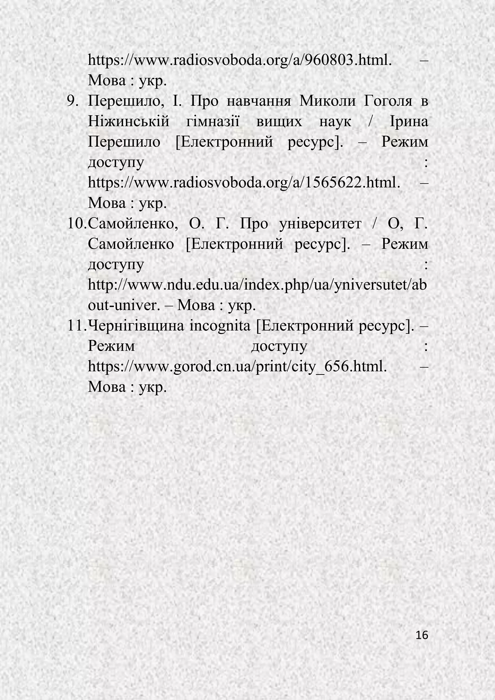 16
https://www.radiosvoboda.org/a/960803.html. –
Мова : укр.
9. Перешило, І. Про навчання Миколи Гоголя в
Ніжинській гімназії вищих наук / Ірина
Перешило [Електронний ресурс]. – Режим
доступу :
https://www.radiosvoboda.org/a/1565622.html. –
Мова : укр.
10.Самойленко, О. Г. Про університет / О, Г.
Самойленко [Електронний ресурс]. – Режим
доступу :
http://www.ndu.edu.ua/index.php/ua/yniversutet/ab
out-univer. – Мова : укр.
11.Чернігівщина incognita [Електронний ресурс]. –
Режим доступу :
https://www.gorod.cn.ua/print/city_656.html. –
Мова : укр.
 