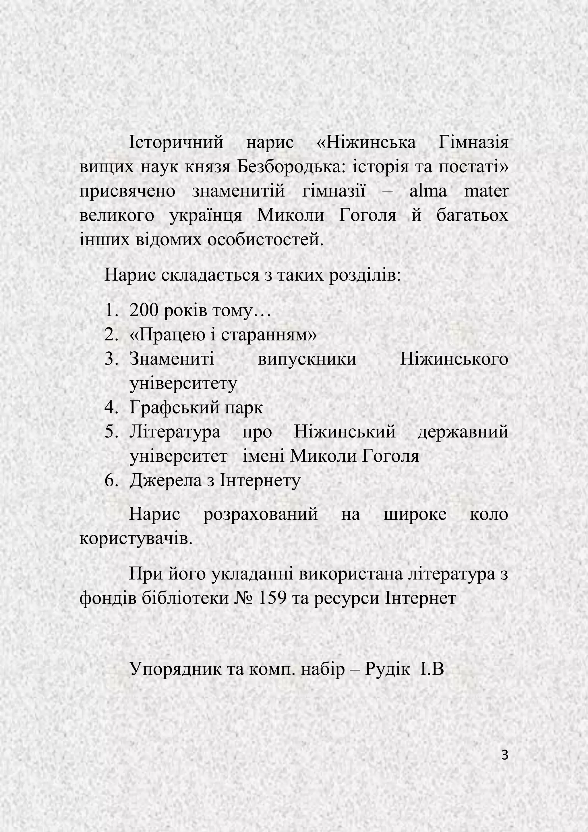 3
Історичний нарис «Ніжинська Гімназія
вищих наук князя Безбородька: історія та постаті»
присвячено знаменитій гімназії – alma mater
великого українця Миколи Гоголя й багатьох
інших відомих особистостей.
Нарис складається з таких розділів:
1. 200 років тому…
2. «Працею і старанням»
3. Знамениті випускники Ніжинського
університету
4. Графський парк
5. Література про Ніжинський державний
університет імені Миколи Гоголя
6. Джерела з Інтернету
Нарис розрахований на широке коло
користувачів.
При його укладанні використана література з
фондів бібліотеки № 159 та ресурси Інтернет
Упорядник та комп. набір – Рудік І.В
 