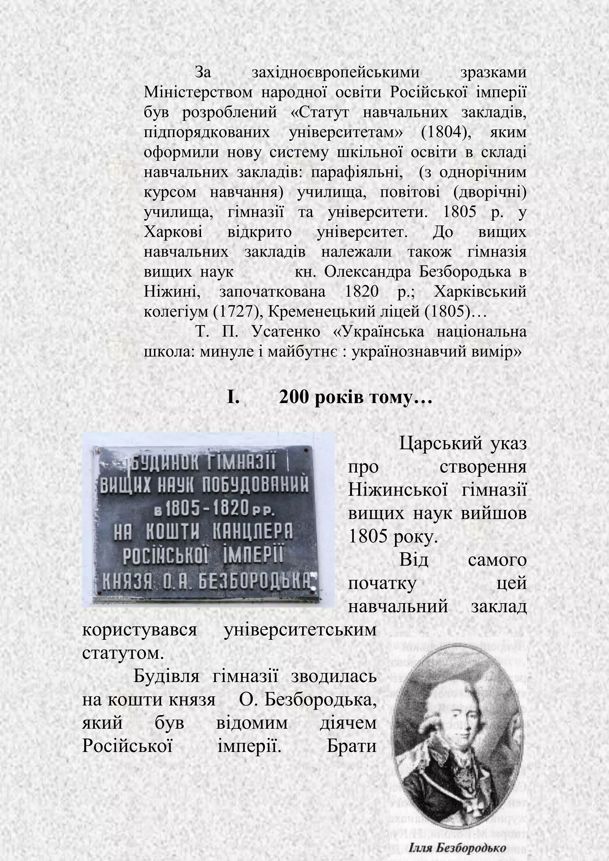 4
За західноєвропейськими зразками
Міністерством народної освіти Російської імперії
був розроблений «Статут навчальних закладів,
підпорядкованих університетам» (1804), яким
оформили нову систему шкільної освіти в складі
навчальних закладів: парафіяльні, (з однорічним
курсом навчання) училища, повітові (дворічні)
училища, гімназії та університети. 1805 р. у
Харкові відкрито університет. До вищих
навчальних закладів належали також гімназія
вищих наук кн. Олександра Безбородька в
Ніжині, започаткована 1820 р.; Харківський
колегіум (1727), Кременецький ліцей (1805)…
Т. П. Усатенко «Українська національна
школа: минуле і майбутнє : українознавчий вимір»
I. 200 років тому…
Царський указ
про створення
Ніжинської гімназії
вищих наук вийшов
1805 року.
Від самого
початку цей
навчальний заклад
користувався університетським
статутом.
Будівля гімназії зводилась
на кошти князя О. Безбородька,
який був відомим діячем
Російської імперії. Брати
 