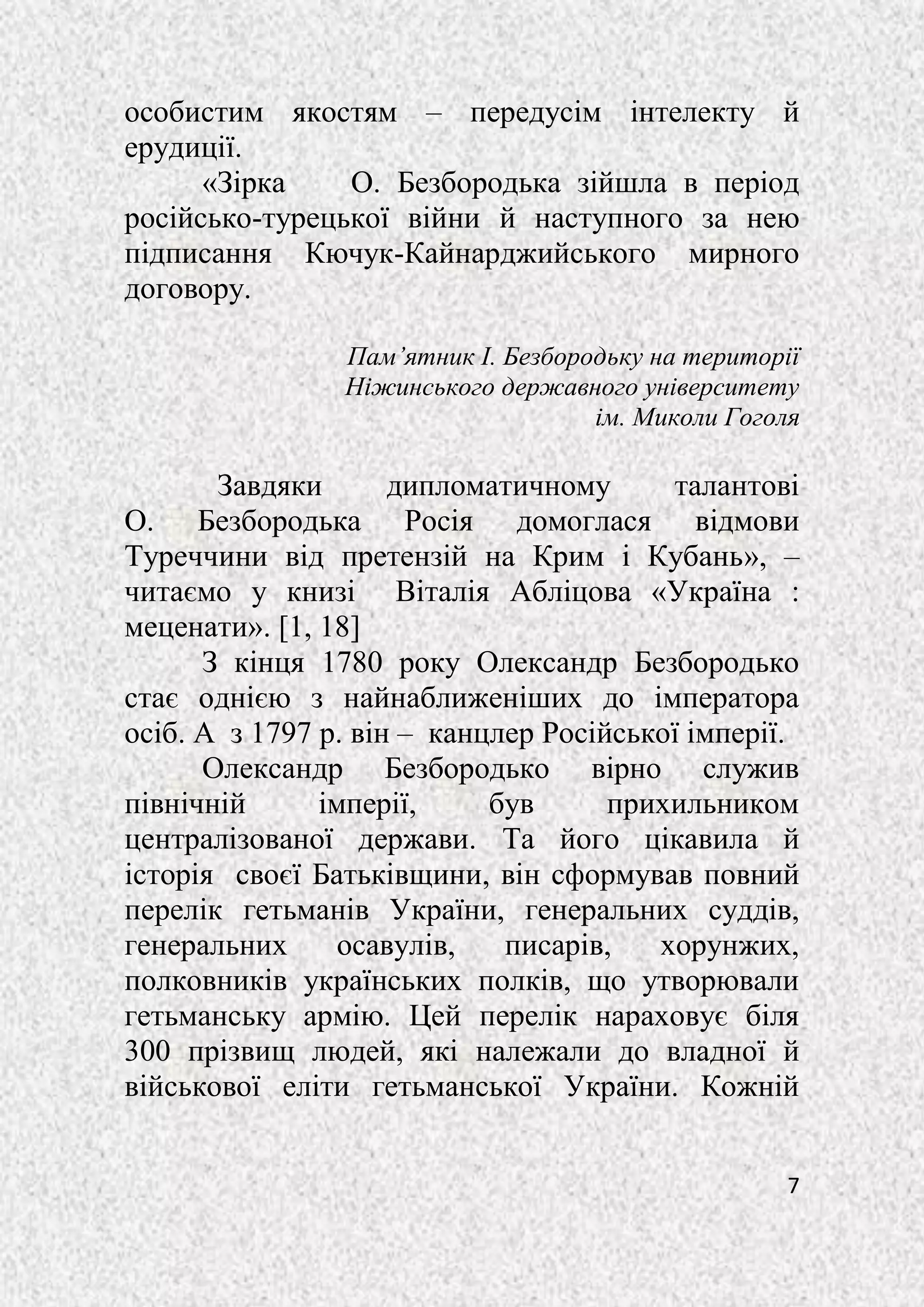 7
особистим якостям – передусім інтелекту й
ерудиції.
«Зірка О. Безбородька зійшла в період
російсько-турецької війни й наступного за нею
підписання Кючук-Кайнарджийського мирного
договору.
Пам’ятник І. Безбородьку на території
Ніжинського державного університету
ім. Миколи Гоголя
Завдяки дипломатичному талантові
О. Безбородька Росія домоглася відмови
Туреччини від претензій на Крим і Кубань», –
читаємо у книзі Віталія Абліцова «Україна :
меценати». [1, 18]
З кінця 1780 року Олександр Безбородько
стає однією з найнаближеніших до імператора
осіб. А з 1797 р. він – канцлер Російської імперії.
Олександр Безбородько вірно служив
північній імперії, був прихильником
централізованої держави. Та його цікавила й
історія своєї Батьківщини, він сформував повний
перелік гетьманів України, генеральних суддів,
генеральних осавулів, писарів, хорунжих,
полковників українських полків, що утворювали
гетьманську армію. Цей перелік нараховує біля
300 прізвищ людей, які належали до владної й
військової еліти гетьманської України. Кожній
 