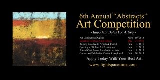 6thAnnual“Abstracts”
ArtCompetition
ArtCompetitionOpens April10,2015
DeadlineforReceivingEntries May 27,2015
ResultsEmailedtoArtists&Posted June 1,2015
OpeningofOnlineArtExhibition June 1,2015
AwardCertificatesEmailedtoArtists June 8,2015
OnlineArtExhibitionCloses&Archived June 30,2015
www.lightspacetime.com
ApplyTodayWithYourBestArt
 