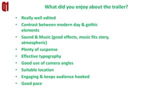 • Really well edited
• Contrast between modern day & gothic
elements
• Sound & Music (good effects, music fits story,
atmospheric)
• Plenty of suspense
• Effective typography
• Good use of camera angles
• Suitable location
• Engaging & keeps audience hooked
• Good pace
What did you enjoy about the trailer?
 