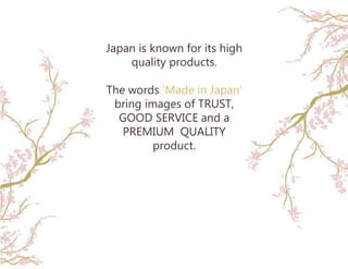 Japan is known for its high
quality products.
The words ‘Made in Japan’
bring images of TRUST,
GOOD SERVICE and a
PREMIUM QUALITY
product.
 