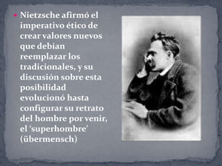 Nietzsche afirmó el imperativo ético de crear valores nuevos que debían reemplazar los tradicionales, y su discusión sobre esta posibilidad evolucionó hasta configurar su retrato del hombre por venir, el ‘superhombre’ (übermensch)