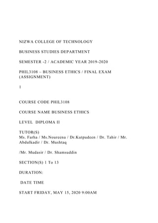 NIZWA COLLEGE OF TECHNOLOGY
BUSINESS STUDIES DEPARTMENT
SEMESTER -2 / ACADEMIC YEAR 2019-2020
PHIL3108 – BUSINESS ETHICS / FINAL EXAM
(ASSIGNMENT)
1
COURSE CODE PHIL3108
COURSE NAME BUSINESS ETHICS
LEVEL DIPLOMA II
TUTOR(S)
Ms. Farha / Ms.Noureena / Dr.Kutpudeen / Dr. Tahir / Mr.
Abdulkadir / Dr. Mushtaq
/Mr. Mudasir / Dr. Shamsuddin
SECTION(S) 1 To 13
DURATION:
DATE TIME
START FRIDAY, MAY 15, 2020 9:00AM
 