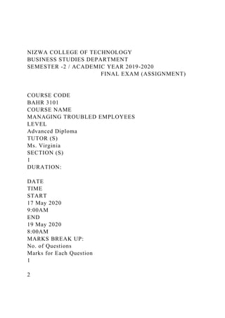 NIZWA COLLEGE OF TECHNOLOGY
BUSINESS STUDIES DEPARTMENT
SEMESTER -2 / ACADEMIC YEAR 2019-2020
FINAL EXAM (ASSIGNMENT)
COURSE CODE
BAHR 3101
COURSE NAME
MANAGING TROUBLED EMPLOYEES
LEVEL
Advanced Diploma
TUTOR (S)
Ms. Virginia
SECTION (S)
1
DURATION:
DATE
TIME
START
17 May 2020
9:00AM
END
19 May 2020
8:00AM
MARKS BREAK UP:
No. of Questions
Marks for Each Question
1
2
 
