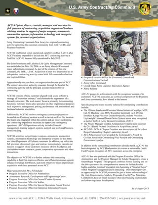 ACC-New Jersey is one of the five
contracting centers of the U.S. Army
Contracting Command. It is co-located at
Picatinny Arsenal and Joint Base
McGuire-Dix-Lakehurst, N.J. ACC-NJ
has a broad customer base with both on-
site customers as well as globally remote
locations.
ACC-NJ plans, directs, controls, manages, and
executes the full spectrum of contracting,
acquisition support and business advisory services
in support of major weapons, armaments,
ammunition systems, information technology and
enterprise systems for the Army and other
Department of Defense customers.
In addition, its mission execution supports all
phases of research and development through initial
and follow-on production. ACC-NJ utilizes the full
spectrum of contract types and contract instruments
in support of its customers with an emphasis on cost
and fixed price incentive type contracts. The center
also has unique expertise with executing grants,
cooperative agreements and other transactions for
all stages in the acquisition life cycle.
ACC-NJ’s major customers include the Program
Executive Office for Ammunition, PEO Soldier,
PEO Ground Combat Systems, PEO Special
Operations Forces Warrior, PEO Enterprise
Information Systems, PEO Command, Control and
Communications-Tactical, Army Innovation
Logistics Agency, the Army Cyber Command,
Armaments Research, Development and
Engineering Center and the Army Reserve.
It also services other customers to include Army
Research Laboratory, Defense Advanced Research
Projects Agency and the Office of the Secretary of
Defense. ACC-NJ’s flexible organization allows
for easy deployment of personnel and appropriate
skill sets to accommodate customer demand.
In fiscal year 2013, the ACC-NJ contracting center
awarded more than 9,400 contract actions
obligating almost $2 billion and is currently
managing approximately $27 billion in active
contracts.
ACC-NJ’s expertise in source selection has earned
it the distinction by ACC headquarters as one of the
command’s source selection support centers of
excellence. ACC-NJ has established state of the art
source selection facilities at both Picatinny Arsenal
and JB McGuire-Dix-Lakehurst to support large-
scale competitive acquisitions and source selection
activities across the enterprise.
ACC-NJ’s 389 associates are highly educated. One
hundred percent of the contracting associates have
bachelor’s degrees, 22 percent have completed
postgraduate degrees, 98 percent are Defense
Acquisition Workforce Improvement Act certified
and 30 percent are certified in both contracting and
another field.
As of April 2014
www.army.mil/ACC | 3334A Wells Road, Redstone Arsenal, AL 35898 | 256-955-7645 | acc.pao@us.army.mil
 