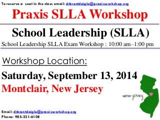 Praxis SLLA Workshop
To reserve a seat in the class email: drbrentdaigle@praxisworkshop.org
School Leadership (SLLA)
School Leadership SLLA Exam Workshop : 10:00 am–1:00 pm
Saturday, September 13, 2014
Montclair, New Jersey
Workshop Location:
Email: drbrentdaigle@praxisworkshop.org
Phone: 985-231-6108
 