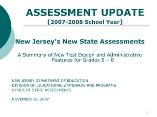 ASSESSMENT UPDATE
                (2007-2008 School Year)


 New Jersey’s New State Assessments

  A Summary of New Test Design and Administrative
             Features for Grades 5 – 8



NEW JERSEY DEPARTMENT OF EDUCATION
DIVISION OF EDUCATIONAL STANDARDS AND PROGRAMS
OFFICE OF STATE ASSESSMENTS

NOVEMBER 16, 2007


                                                    1
