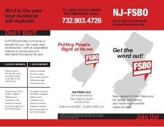 2013 is the year
your business
                                                      TO JOIN OR FOR MORE
                                                       INFORMATION, CALL:                                                               NJ-FSBO
will explode!                                       732.903.4726                                                                        New Jersey’s Newest
                                                                                                                                        Home Resource Site


Don’t Wait!
NJ-FSBO provides a rich array of
benefits for you – the home value                Putting People
professionals – with an unparalleled
network of connections and
                                                  Right at Home                                                                         Get the
information throughout the year
                                                                                                                                         word out!
6-month members         1-year members


Will be listed on       Listing on website
the website; have       Access to leads
concierge service
                        Exposure through PR
& pay $50 for the
first half year         Twitter campaign
                        Present @ events


 Feature story in NJ-   Two feature stories in                          NJ-FSBO LLC
FSBO newsletter.        NJ-FSBO newsletter.
                                                                     504 Hooper Avenue                                                  New Jersey’s Online Resource
Twitter access          Twitter access
LinkedIn access         LinkedIn access
                                                                    Toms River, NJ 08753                                                for selling, renovating,
                                                                       732.903.4726
Facebook mention        Facebook mention                                                                                                and home improvement
Email subscription to   Slideshare posting       Twitter.com/NJFSBO info@NJ-FSBO.com                                                    values & ideas
NJ Home Markets         Email subscription to
                        NJ Home Markets


                                                                                                                                                       Join Us!
                                                 NJ-FSBO.com is a limited liability corporation based in New Jersey. It is not a real
                                                 estate company and does not guarantee nor indemnify the services of individuals
                                                 that are participating in its platform.
 