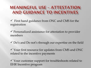 First hand guidance from ONC and CMS for the registration Personalized assistance for attestation to provider members  Do ’s and Do not ’ s through our expertise on the field Your first resource for updates from CMS and ONC related to the incentive payments Your customer support for troubleshoots related to EHR Incentive program 