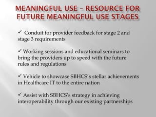 Conduit for provider feedback for stage 2 and stage 3 requirements Working sessions and educational seminars to bring the providers up to speed with the future rules and regulations Vehicle to showcase SBHCS ’s stellar achievements in Healthcare IT to the entire nation Assist with SBHCS ’s strategy in achieving interoperability through our existing partnerships 