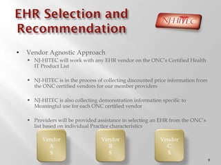 Vendor Agnostic Approach NJ-HITEC will work with any EHR vendor on the ONC ’s Certified Health IT Product List NJ-HITEC is in the process of collecting discounted price information from the ONC certified vendors for our member providers NJ-HITEC is also collecting demonstration information specific to Meaningful use for each ONC certified vendor Providers will be provided assistance in selecting an EHR from the ONC ’s list based on individual Practice characteristics Vendor A $ Vendor B $ Vendor C $ 
