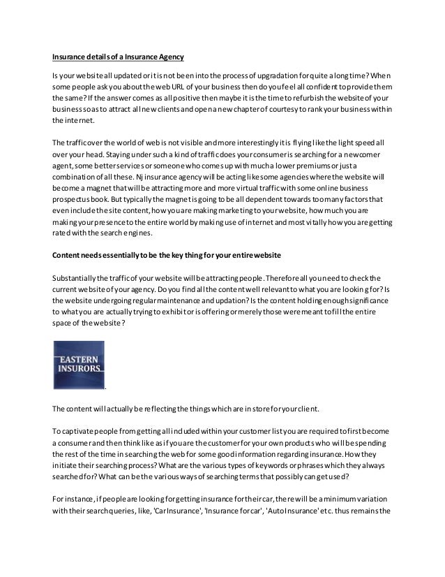 Insurance detailsof a Insurance Agency
Is yourwebsite all updatedoritisnot beenintothe processof upgradationforquite alongtime?When
some people askyouaboutthe webURL of your businessthendoyoufeel all confidenttoprovide them
the same?If the answercomesas all positive thenmaybe itisthe time torefurbishthe websiteof your
businesssoasto attract all newclientsandopenanew chapterof courtesyto rankyour businesswithin
the internet.
The trafficoverthe worldof webisnot visible andmore interestinglyitis flyinglikethe lightspeedall
overyour head.Stayingundersucha kindof trafficdoesyourconsumerissearchingfora newcomer
agent,some betterservicesorsomeone whocomesupwithmucha lowerpremiumsorjusta
combinationof all these.Nj insurance agencywill be actinglikesome agencieswherethe website will
become a magnetthatwill be attractingmore and more virtual trafficwithsome online business
prospectusbook.Buttypicallythe magnetisgoingtobe all dependenttowardstoomanyfactorsthat
eveninclude the site content,howyouare makingmarketingtoyourwebsite,how muchyouare
makingyourpresence tothe entire worldbymakinguse of internetandmostvitallyhow youare getting
ratedwiththe search engines.
Contentneedsessentiallytobe the key thing for your entire website
Substantiallythe trafficof yourwebsite will be attractingpeople.Thereforeall youneedtocheckthe
currentwebsite of youragency.Doyou findall the contentwell relevanttowhatyouare lookingfor?Is
the website undergoingregularmaintenance andupdation?Isthe contentholdingenoughsignificance
to whatyou are actuallytryingtoexhibitorisofferingormerelythose weremeanttofill the entire
space of the website?
.
The contentwill actuallybe reflectingthe thingswhichare instore foryourclient.
To captivate people fromgettingall includedwithinyourcustomerlistyouare requiredtofirstbecome
a consumerand thenthinklike asif youare the customerforyour ownproductswho will be spending
the rest of the time insearchingthe webfor some goodinformationregardinginsurance.How they
initiate theirsearchingprocess?Whatare the varioustypesof keywordsorphraseswhichtheyalways
searchedfor?What can be the variouswaysof searchingtermsthat possiblycangetused?
For instance,if peopleare lookingforgettinginsurance fortheircar,there will be aminimumvariation
withtheirsearchqueries,like,'CarInsurance','Insurance forcar', 'AutoInsurance'etc.thus remainsthe
 