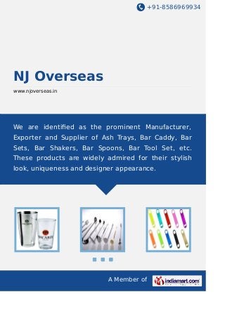 +91-8586969934
A Member of
NJ Overseas
www.njoverseas.in
We are identiﬁed as the prominent Manufacturer,
Exporter and Supplier of Ash Trays, Bar Caddy, Bar
Sets, Bar Shakers, Bar Spoons, Bar Tool Set, etc.
These products are widely admired for their stylish
look, uniqueness and designer appearance.
 