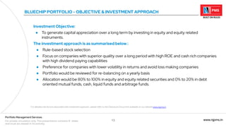 13 www.njpms.in
Portfolio Management Services
For private circulation only. This presentation contains 51 slides
and must be viewed in its entirety.
BLUECHIP PORTFOLIO - OBJECTIVE & INVESTMENT APPROACH
Investment Objective:
● To generate capital appreciation over a long term by investing in equity and equity related
instruments.
The investment approach is as summarised below :
● Rule-based stock selection
● Focus on companies with superior quality over a long period with high ROE and cash rich companies
with high dividend paying capabilities
● Preference for companies with lower volatility in returns and avoid loss making companies
● Portfolio would be reviewed for re-balancing on a yearly basis
● Allocation would be 80% to 100% in equity and equity related securities and 0% to 20% in debt
oriented mutual funds, cash, liquid funds and arbitrage funds.
For detailed risk factors associated with investment approach, please refer to the Disclosure Document available on our website www.njpms.in
 