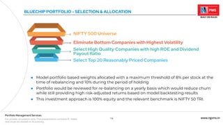 14 www.njpms.in
Portfolio Management Services
For private circulation only. This presentation contains 51 slides
and must be viewed in its entirety.
BLUECHIP PORTFOLIO - SELECTION & ALLOCATION
NIFTY 500 Universe
Eliminate Bottom Companies with Highest Volatility
Select High Quality Companies with high ROE and Dividend
Payout Ratio
Select Top 20 Reasonably Priced Companies
● Model portfolio based weights allocated with a maximum threshold of 8% per stock at the
time of rebalancing and 10% during the period of holding
● Portfolio would be reviewed for re-balancing on a yearly basis which would reduce churn
while still providing high risk-adjusted returns based on model backtesting results
● This investment approach is 100% equity and the relevant benchmark is NIFTY 50 TRI.
 