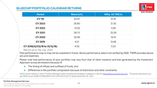 18 www.njpms.in
Portfolio Management Services
For private circulation only. This presentation contains 51 slides
and must be viewed in its entirety.
Past performance may or may not be sustained in future. Above performance data is not verified by SEBI. TWRR provided above
are post expenses.
Please note that performance of your portfolio may vary from that of other investors and that generated by the Investment
Approach across all investors because of
● The timing of inflows and outflows of funds; and
● Differences in the portfolio composition because of restrictions and other constraints.
Performance relative to other Portfolio Managers within the selected strategy is available on the link 'https:/
/tinyurl.com/mr3ucm2v' . The above disclosure is as
per SEBI circular SEBI/HO/IMD/IMD-PoD-2/P/CIR/2022/172 dated December 16, 2022.
BLUECHIP PORTFOLIO CALENDAR RETURNS
Period Return(%) Nifty 50 TRI(%)
CY TD 20.97 15.74
CY 2023 26.80 21.30
CY 2022 -21.65 5.69
CY 2021 58.73 25.59
CY 2020 30.96 16.14
CY 2019 4.21 13.48
CY 2018(12/03/18 to 31/12/18) 4.56 5.53
Returns as on 31st July 2024
 