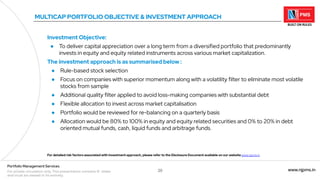 20 www.njpms.in
Portfolio Management Services
For private circulation only. This presentation contains 51 slides
and must be viewed in its entirety.
MULTICAP PORTFOLIO OBJECTIVE & INVESTMENT APPROACH
Investment Objective:
● To deliver capital appreciation over a long term from a diversified portfolio that predominantly
invests in equity and equity related instruments across various market capitalization.
The investment approach is as summarised below :
● Rule-based stock selection
● Focus on companies with superior momentum along with a volatility filter to eliminate most volatile
stocks from sample
● Additional quality filter applied to avoid loss-making companies with substantial debt
● Flexible allocation to invest across market capitalisation
● Portfolio would be reviewed for re-balancing on a quarterly basis
● Allocation would be 80% to 100% in equity and equity related securities and 0% to 20% in debt
oriented mutual funds, cash, liquid funds and arbitrage funds.
For detailed risk factors associated with investment approach, please refer to the Disclosure Document available on our website www.njpms.in
 