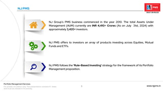 3 www.njpms.in
Portfolio Management Services
For private circulation only. This presentation contains 51 slides
and must be viewed in its entirety.
NJ Group's PMS business commenced in the year 2010. The total Assets Under
Management (AUM) currently are INR 4,410+ Crores (As on July 31st, 2024) with
approximately 3,420+ investors.
NJ PMS
NJ PMS offers to investors an array of products investing across Equities, Mutual
Funds and ETFs.
NJ PMS follows the 'Rule-Based Investing' strategy for the framework of its Portfolio
Management proposition.
 