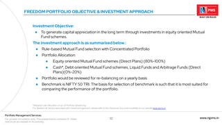 32 www.njpms.in
Portfolio Management Services
For private circulation only. This presentation contains 51 slides
and must be viewed in its entirety.
FREEDOM PORTFOLIO OBJECTIVE & INVESTMENT APPROACH
Investment Objective:
● To generate capital appreciation in the long term through investments in equity oriented Mutual
Fund schemes.
The investment approach is as summarised below :
● Rule-based Mutual Fund selection with Concentrated Portfolio
● Portfolio Allocation:
● Equity oriented Mutual Fund schemes (Direct Plans) (80%-100%)
● Cash*, Debt oriented Mutual Fund schemes, Liquid Funds and Arbitrage Funds (Direct
Plans)(0%-20%)
● Portfolio would be reviewed for re-balancing on a yearly basis
● Benchmark is NIFTY 50 TRI. The basis for selection of benchmark is such that it is most suited for
comparing the performance of the portfolio.
*Marginal Cash Allocation on a/c of Portfolio rebalancing
For detailed risk factors associated with investment approach, please refer to the Disclosure Document available on our website www.njpms.in
 