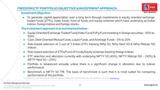 37 www.njpms.in
Portfolio Management Services
For private circulation only. This presentation contains 51 slides
and must be viewed in its entirety.
FREEDOM ETF PORTFOLIO OBJECTIVE & INVESTMENT APPROACH
Investment Objective:
● To generate capital appreciation over a long term through investments in equity oriented exchange
traded funds (ETFs), index funds, fund of funds and equity schemes which have underlying as Indian
indices, foreign indices and foreign stocks.
The investment approach is as summarised below :
● Equity Oriented Exchange Traded Fund/Index Fund/FoFs/Fund investing in foreign securities - 80% to
100%
● Cash, Debt Oriented Mutual Funds, Liquid Funds, and Arbitrage Funds - 0% to 20%
● Rule-based selection of 2 out of 3 Indian ETFs tracking Nifty 50, Nifty Next 50 & Nifty Midcap 150
indices
● Rule-based selection of ETFs/Fund of Funds/Equity schemes tracking foreign indices
● ETF selection and allocation currently with underlying NIFTY 50 (45%), NIFTY Midcap 150 - (30%) &
NIFTY Next 50 - (25%)
● Portfolio is rebalanced annually unless there is a significant change in allocation due to indices
performance
● Benchmark is NIFTY 50 TRI. The basis of benchmark is such that it is most suited for comparing
performance of the portfolio
For detailed risk factors associated with investment approach, please refer to the Disclosure Document available on our website www.njpms.in
 
