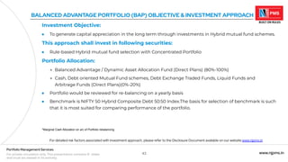 43 www.njpms.in
Portfolio Management Services
For private circulation only. This presentation contains 51 slides
and must be viewed in its entirety.
BALANCED ADVANTAGE PORTFOLIO (BAP) OBJECTIVE & INVESTMENT APPROACH
Investment Objective:
● To generate capital appreciation in the long term through investments in Hybrid mutual fund schemes.
This approach shall invest in following securities:
● Rule-based Hybrid mutual fund selection with Concentrated Portfolio
Portfolio Allocation:
● Balanced Advantage / Dynamic Asset Allocation Fund (Direct Plans) (80%-100%)
● Cash, Debt oriented Mutual Fund schemes, Debt Exchange Traded Funds, Liquid Funds and
Arbitrage Funds (Direct Plans)(0%-20%)
● Portfolio would be reviewed for re-balancing on a yearly basis
● Benchmark is NIFTY 50 Hybrid Composite Debt 50:50 Index.The basis for selection of benchmark is such
that it is most suited for comparing performance of the portfolio.
For detailed risk factors associated with investment approach, please refer to the Disclosure Document available on our website www.njpms.in
*Marginal Cash Allocation on a/c of Portfolio rebalancing
 