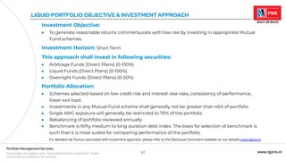 47 www.njpms.in
Portfolio Management Services
For private circulation only. This presentation contains 51 slides
and must be viewed in its entirety.
LIQUID PORTFOLIO OBJECTIVE & INVESTMENT APPROACH
Investment Objective:
● To generate reasonable returns commensurate with low risk by investing in appropriate Mutual
Fund schemes.
Investment Horizon: Short Term
This approach shall invest in following securities:
● Arbitrage Funds (Direct Plans) (0-100%)
● Liquid Funds (Direct Plans) (0-100%)
● Overnight Funds (Direct Plans) (0-50%)
Portfolio Allocation:
● Schemes selected based on low credit risk and interest rate risks, consistency of performance,
lower exit load.
● Investments in any Mutual Fund scheme shall generally not be greater than 45% of portfolio
● Single AMC exposure will generally be restricted to 70% of the portfolio
● Rebalancing of portfolio reviewed annually
● Benchmark is Nifty medium to long duration debt index. The basis for selection of benchmark is
such that it is most suited for comparing performance of the portfolio.
For detailed risk factors associated with investment approach, please refer to the Disclosure Document available on our website www.njpms.in
 