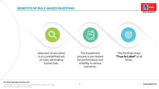 7 www.njpms.in
Portfolio Management Services
For private circulation only. This presentation contains 51 slides
and must be viewed in its entirety.
BENEFITS OF RULE-BASED INVESTING
Selection of securities
is on a predefined set
of rules, eliminating
human bias.
The investment
process is pre-tested
for performance and
volatility in various
scenarios.
The Portfolio stays
"True to Label" at all
times.
 